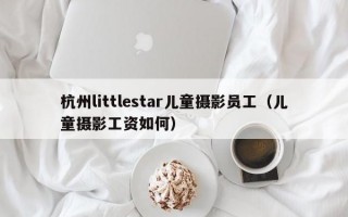 杭州littlestar儿童摄影员工（儿童摄影工资如何）